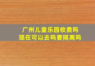 广州儿童乐园收费吗现在可以去吗要隔离吗