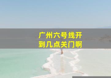 广州六号线开到几点关门啊