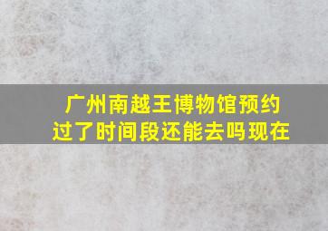 广州南越王博物馆预约过了时间段还能去吗现在