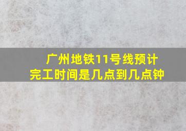 广州地铁11号线预计完工时间是几点到几点钟