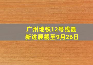 广州地铁12号线最新进展截至9月26日