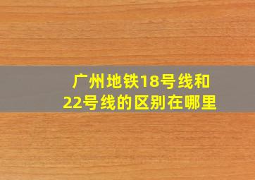 广州地铁18号线和22号线的区别在哪里