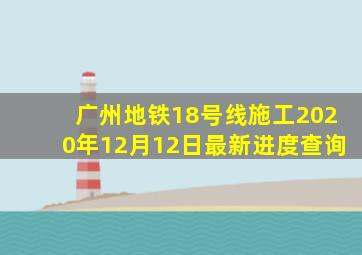 广州地铁18号线施工2020年12月12日最新进度查询