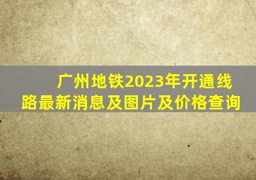 广州地铁2023年开通线路最新消息及图片及价格查询