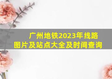 广州地铁2023年线路图片及站点大全及时间查询