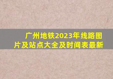 广州地铁2023年线路图片及站点大全及时间表最新