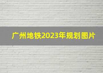 广州地铁2023年规划图片