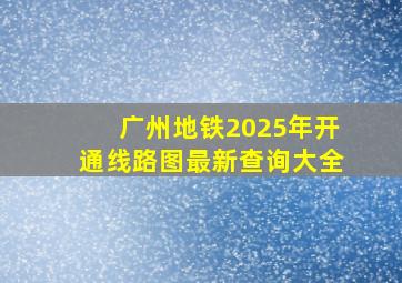 广州地铁2025年开通线路图最新查询大全