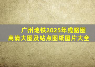 广州地铁2025年线路图高清大图及站点图纸图片大全