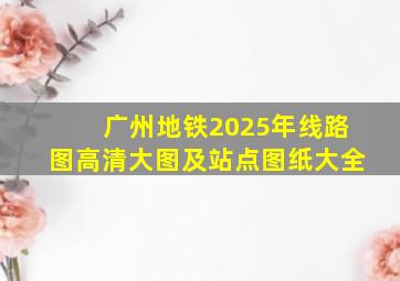 广州地铁2025年线路图高清大图及站点图纸大全