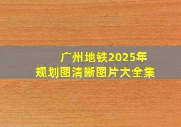 广州地铁2025年规划图清晰图片大全集