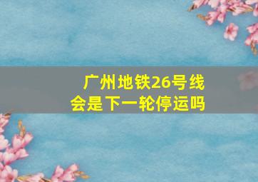 广州地铁26号线会是下一轮停运吗