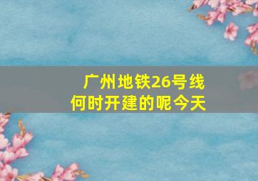 广州地铁26号线何时开建的呢今天