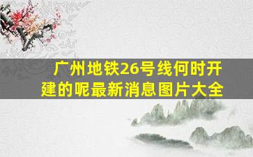 广州地铁26号线何时开建的呢最新消息图片大全