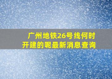 广州地铁26号线何时开建的呢最新消息查询