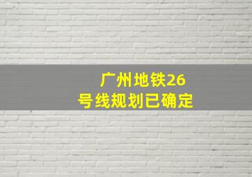 广州地铁26号线规划已确定