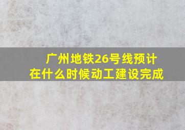 广州地铁26号线预计在什么时候动工建设完成