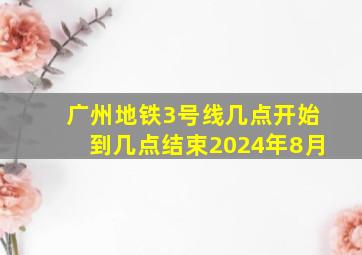 广州地铁3号线几点开始到几点结束2024年8月