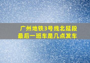 广州地铁3号线北延段最后一班车是几点发车