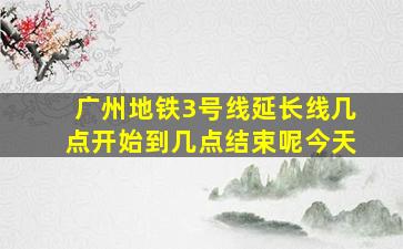 广州地铁3号线延长线几点开始到几点结束呢今天