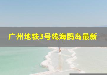 广州地铁3号线海鸥岛最新