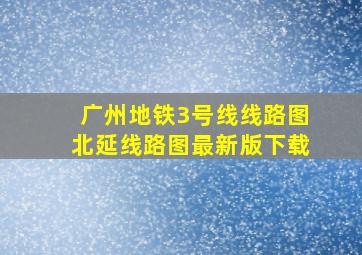 广州地铁3号线线路图北延线路图最新版下载