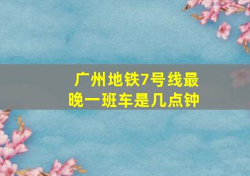 广州地铁7号线最晚一班车是几点钟