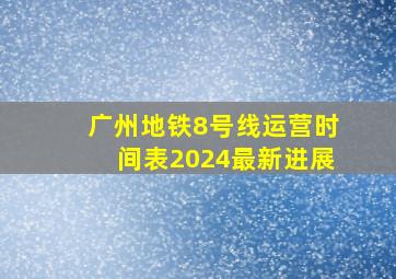 广州地铁8号线运营时间表2024最新进展