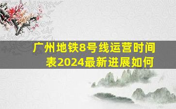 广州地铁8号线运营时间表2024最新进展如何