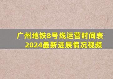 广州地铁8号线运营时间表2024最新进展情况视频