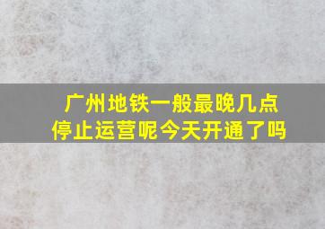 广州地铁一般最晚几点停止运营呢今天开通了吗