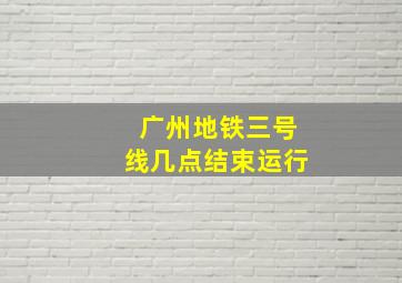 广州地铁三号线几点结束运行