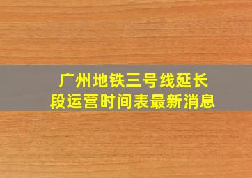 广州地铁三号线延长段运营时间表最新消息