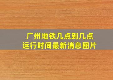 广州地铁几点到几点运行时间最新消息图片