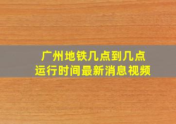 广州地铁几点到几点运行时间最新消息视频