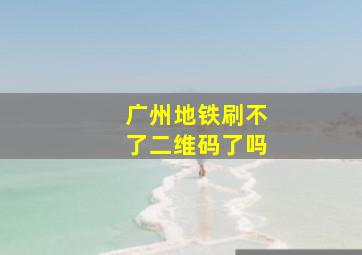 广州地铁刷不了二维码了吗