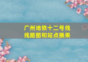 广州地铁十二号线线路图和站点换乘