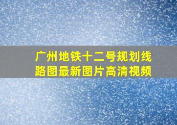 广州地铁十二号规划线路图最新图片高清视频