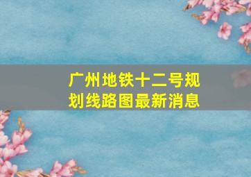 广州地铁十二号规划线路图最新消息