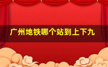 广州地铁哪个站到上下九