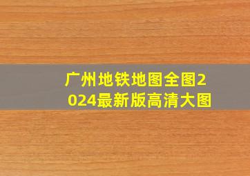 广州地铁地图全图2024最新版高清大图