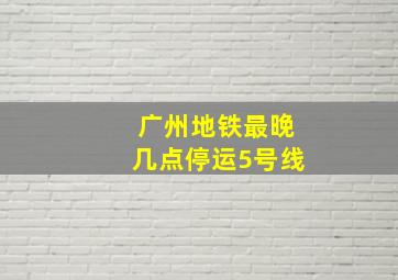 广州地铁最晚几点停运5号线