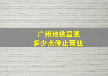 广州地铁最晚多少点停止营业