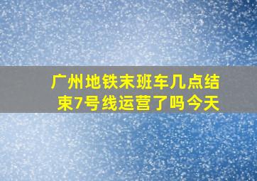 广州地铁末班车几点结束7号线运营了吗今天