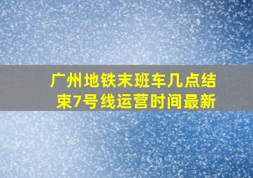 广州地铁末班车几点结束7号线运营时间最新