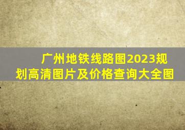 广州地铁线路图2023规划高清图片及价格查询大全图