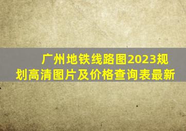 广州地铁线路图2023规划高清图片及价格查询表最新