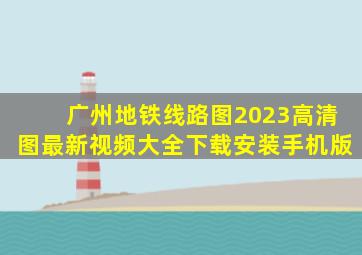 广州地铁线路图2023高清图最新视频大全下载安装手机版