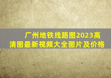 广州地铁线路图2023高清图最新视频大全图片及价格