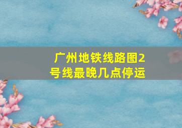 广州地铁线路图2号线最晚几点停运